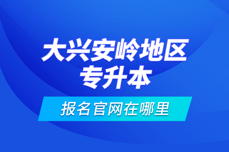 大興安嶺地區(qū)專升本報名官網(wǎng)在哪里？