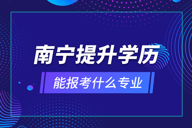 南寧提升學(xué)歷能報考什么專業(yè)？