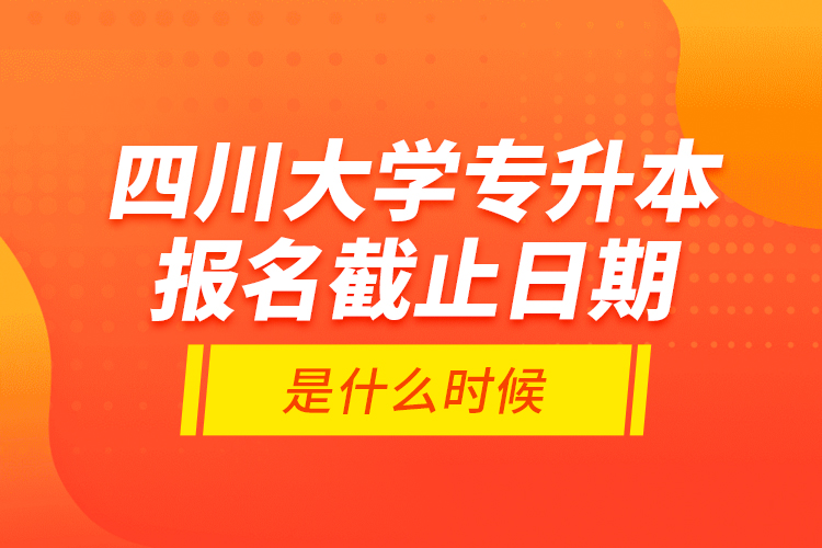 四川大學專升本報名截止日期是什么時候？