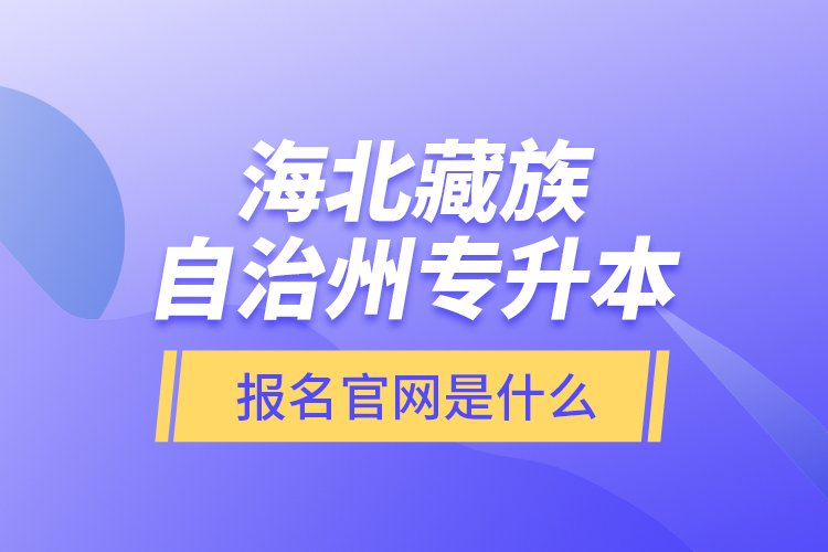 海北藏族自治州專升本報名官網是什么？