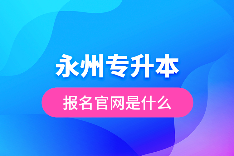 永州專升本報名官網(wǎng)是什么？