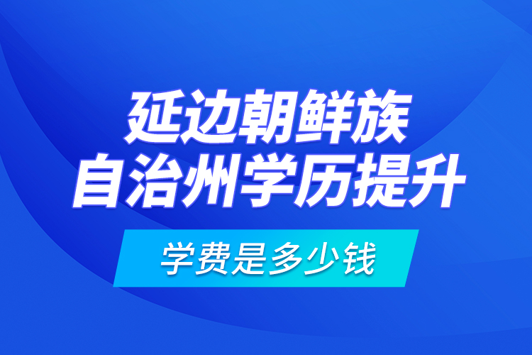 延邊朝鮮族自治州學(xué)歷提升學(xué)費是多少錢？