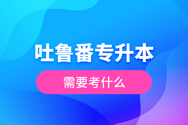 吐魯番專(zhuān)升本需要考什么？