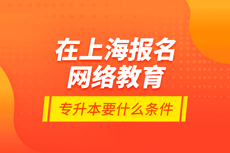 在上海報名網(wǎng)絡(luò)教育專升本要什么條件？