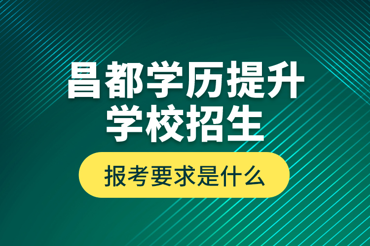 昌都學歷提升學校招生報考要求是什么？