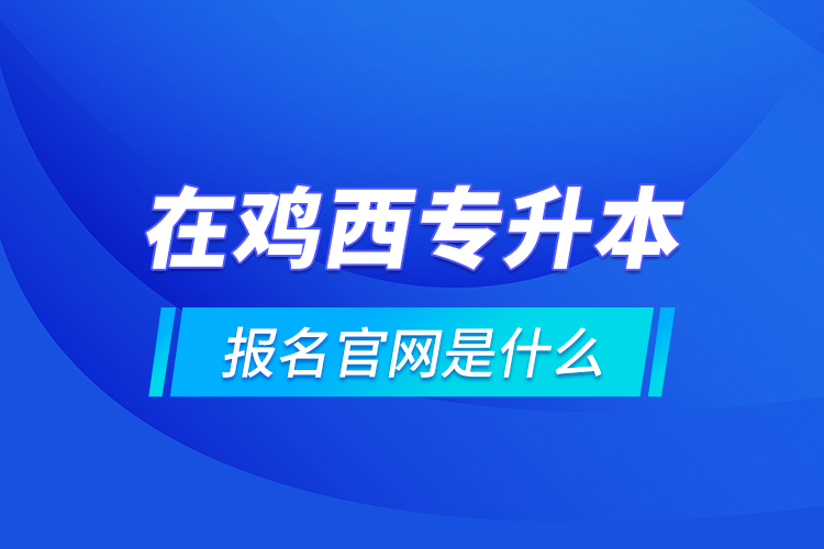 在雞西專升本報名官網(wǎng)是什么？