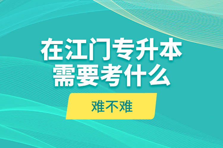 在江門專升本需要考什么？難不難？