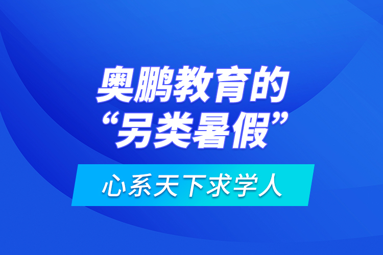 心系天下求學(xué)人：奧鵬教育的“另類暑假”